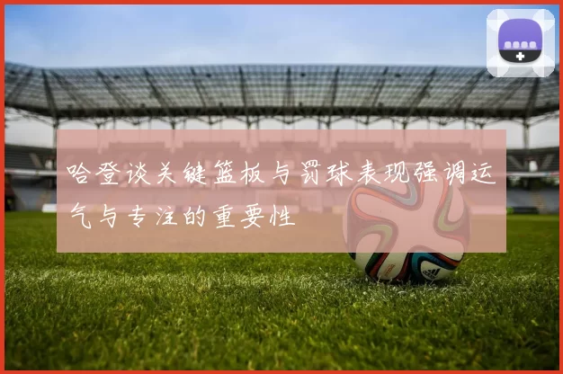 哈登谈关键篮板与罚球表现强调运气与专注的重要性