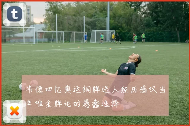 韦德回忆奥运铜牌送人经历感叹当年唯金牌论的愚蠢选择