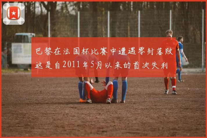 巴黎在法国杯比赛中遭遇零封落败这是自2011年5月以来的首次失利