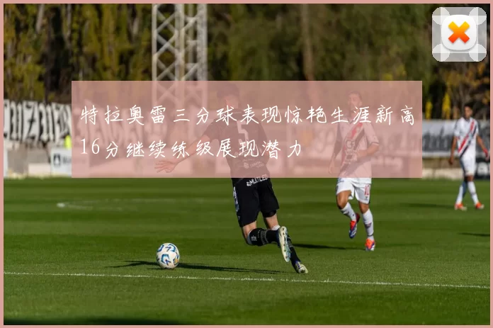 特拉奥雷三分球表现惊艳生涯新高16分继续练级展现潜力