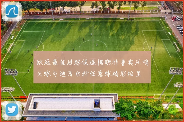 欧冠最佳进球候选揭晓特鲁宾压哨头球与迪马尔科任意球精彩纷呈