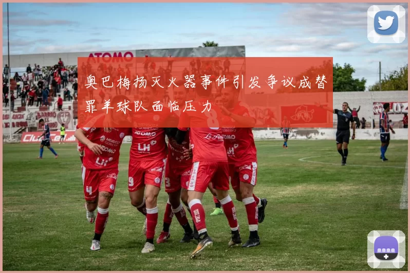奥巴梅扬灭火器事件引发争议成替罪羊球队面临压力